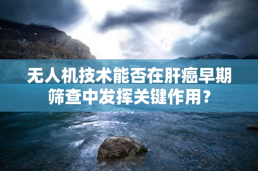 无人机技术能否在肝癌早期筛查中发挥关键作用？