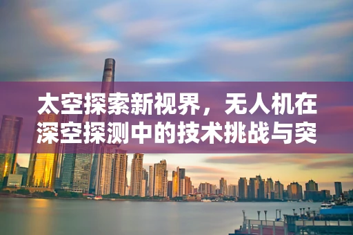 太空探索新视界，无人机在深空探测中的技术挑战与突破