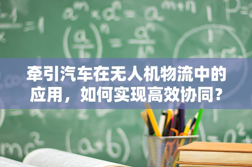 牵引汽车在无人机物流中的应用，如何实现高效协同？