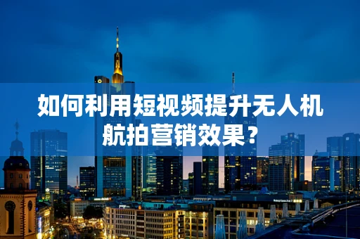 如何利用短视频提升无人机航拍营销效果？