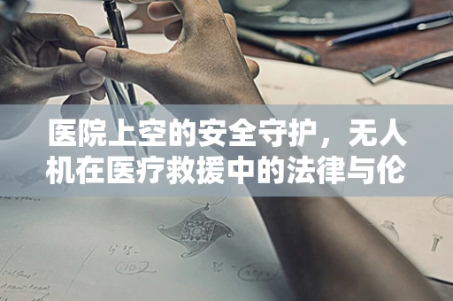 医院上空的安全守护，无人机在医疗救援中的法律与伦理边界