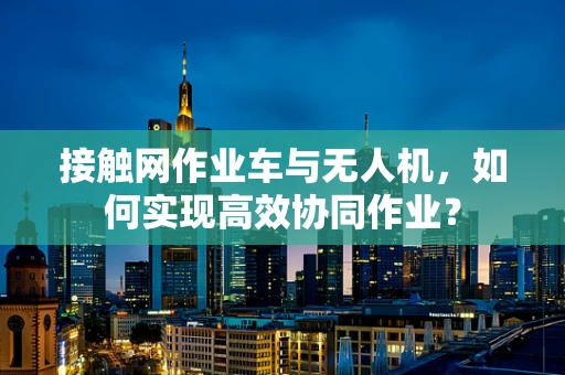 接触网作业车与无人机，如何实现高效协同作业？