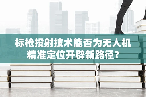 标枪投射技术能否为无人机精准定位开辟新路径？