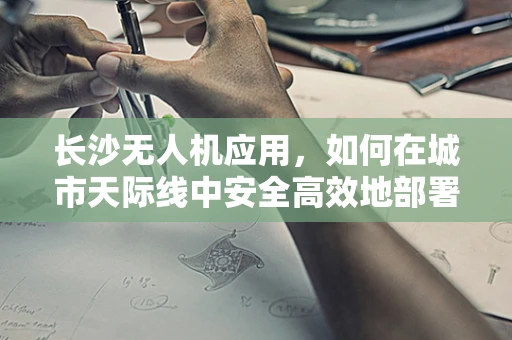 长沙无人机应用，如何在城市天际线中安全高效地部署？