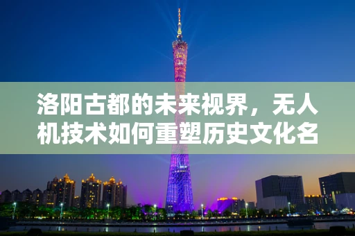 洛阳古都的未来视界，无人机技术如何重塑历史文化名城的空中景观？