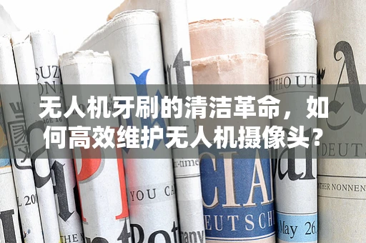 无人机牙刷的清洁革命，如何高效维护无人机摄像头？