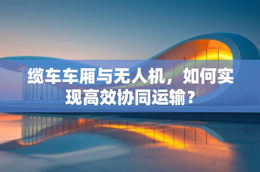 缆车车厢与无人机，如何实现高效协同运输？