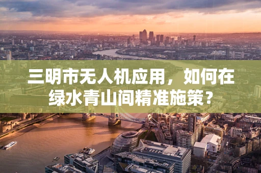 三明市无人机应用，如何在绿水青山间精准施策？