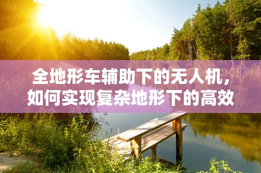 全地形车辅助下的无人机，如何实现复杂地形下的高效作业？