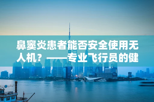 鼻窦炎患者能否安全使用无人机？——专业飞行员的健康考量
