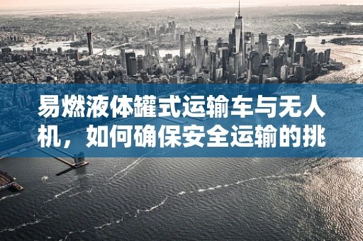 易燃液体罐式运输车与无人机，如何确保安全运输的挑战？