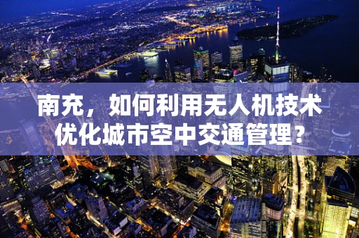 南充，如何利用无人机技术优化城市空中交通管理？