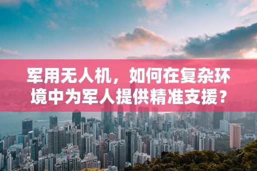 军用无人机，如何在复杂环境中为军人提供精准支援？