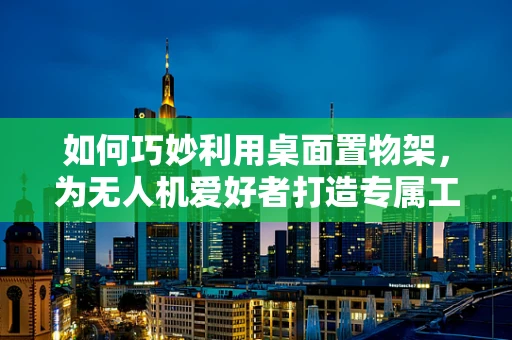 如何巧妙利用桌面置物架，为无人机爱好者打造专属工作台？