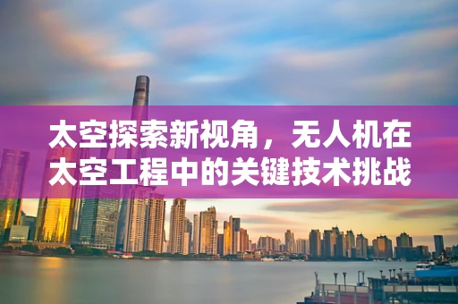 太空探索新视角，无人机在太空工程中的关键技术挑战