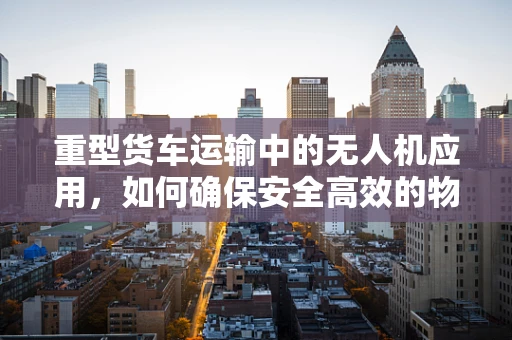 重型货车运输中的无人机应用，如何确保安全高效的物资转运？