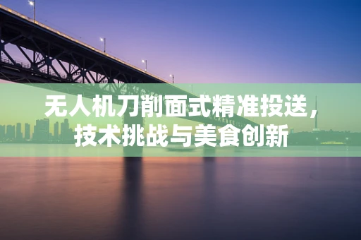 无人机刀削面式精准投送，技术挑战与美食创新