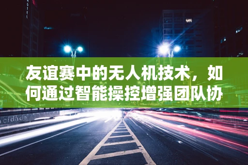 友谊赛中的无人机技术，如何通过智能操控增强团队协作？