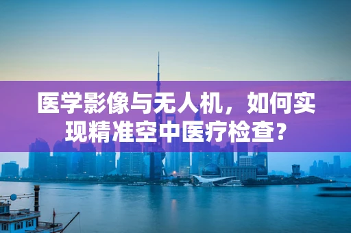 医学影像与无人机，如何实现精准空中医疗检查？