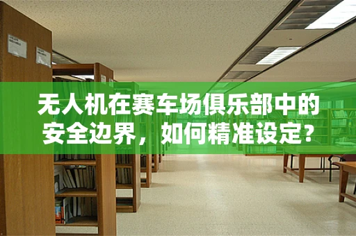 无人机在赛车场俱乐部中的安全边界，如何精准设定？