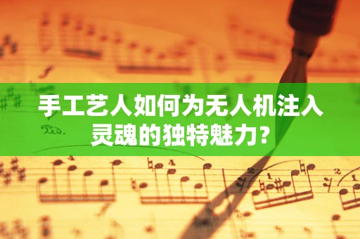 手工艺人如何为无人机注入灵魂的独特魅力？