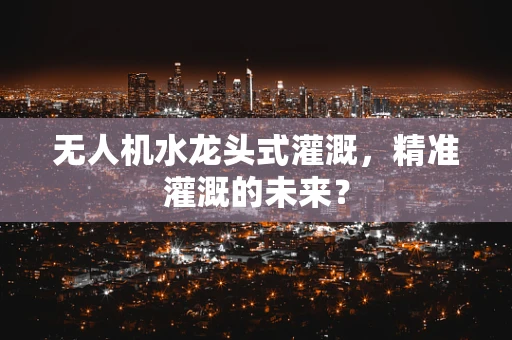 无人机水龙头式灌溉，精准灌溉的未来？