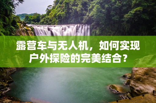 露营车与无人机，如何实现户外探险的完美结合？