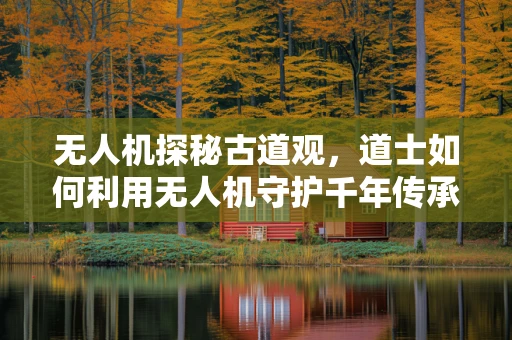 无人机探秘古道观，道士如何利用无人机守护千年传承？