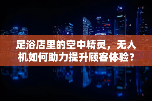 足浴店里的空中精灵，无人机如何助力提升顾客体验？
