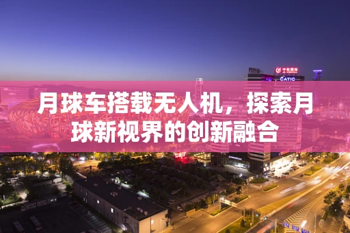 月球车搭载无人机，探索月球新视界的创新融合
