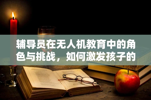 辅导员在无人机教育中的角色与挑战，如何激发孩子的创新思维？