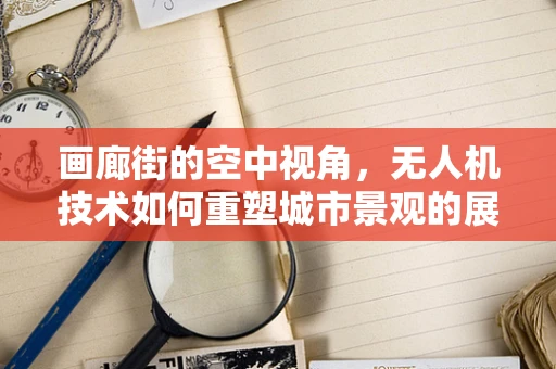 画廊街的空中视角，无人机技术如何重塑城市景观的展示方式？