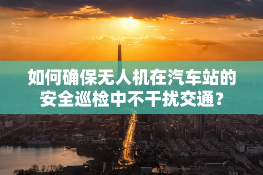 如何确保无人机在汽车站的安全巡检中不干扰交通？