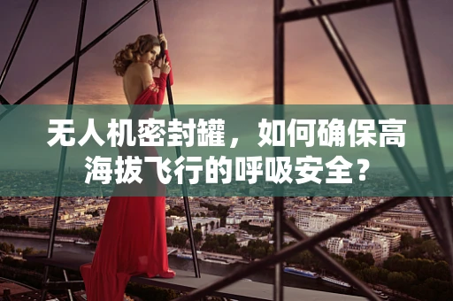 无人机密封罐，如何确保高海拔飞行的呼吸安全？