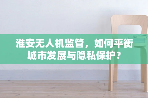 淮安无人机监管，如何平衡城市发展与隐私保护？