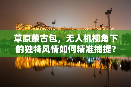 草原蒙古包，无人机视角下的独特风情如何精准捕捉？