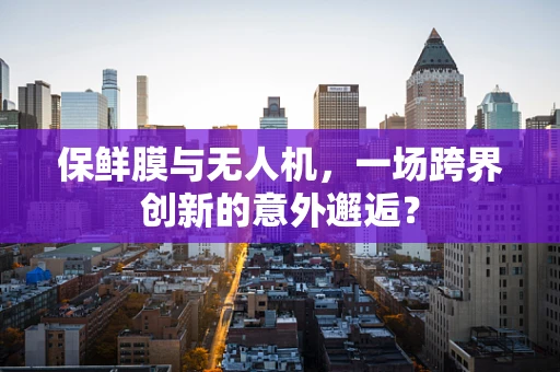 保鲜膜与无人机，一场跨界创新的意外邂逅？