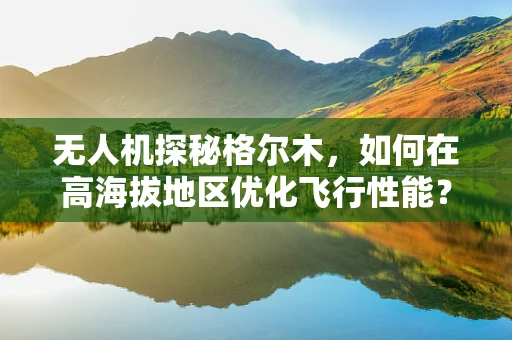 无人机探秘格尔木，如何在高海拔地区优化飞行性能？