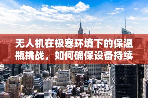 无人机在极寒环境下的保温瓶挑战，如何确保设备持续运行？