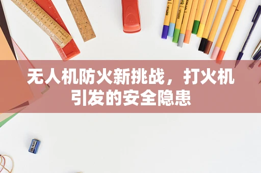 无人机防火新挑战，打火机引发的安全隐患