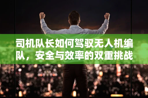 司机队长如何驾驭无人机编队，安全与效率的双重挑战