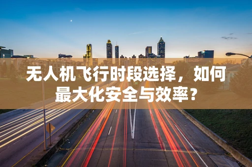 无人机飞行时段选择，如何最大化安全与效率？