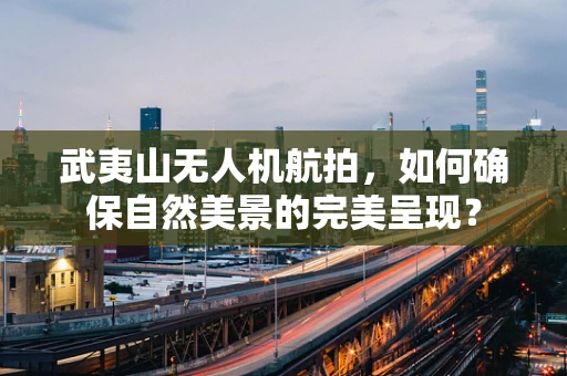 武夷山无人机航拍，如何确保自然美景的完美呈现？