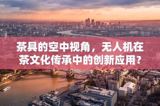茶具的空中视角，无人机在茶文化传承中的创新应用？