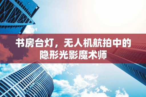 书房台灯，无人机航拍中的隐形光影魔术师