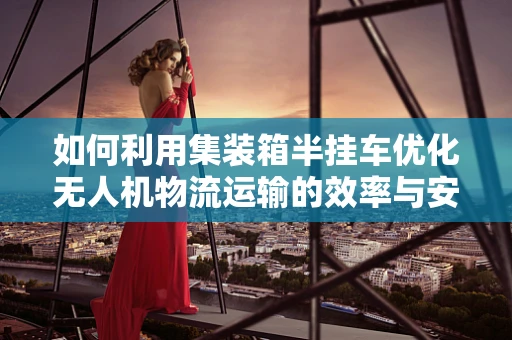 如何利用集装箱半挂车优化无人机物流运输的效率与安全性？