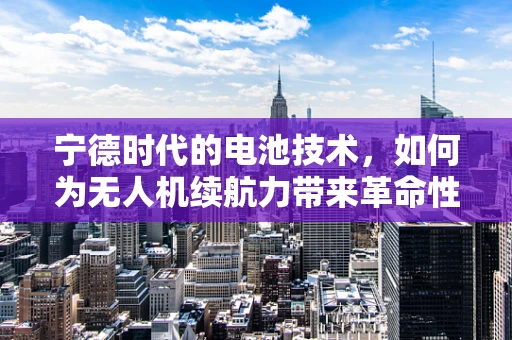 宁德时代的电池技术，如何为无人机续航力带来革命性突破？