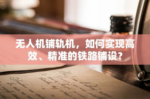 无人机铺轨机，如何实现高效、精准的铁路铺设？