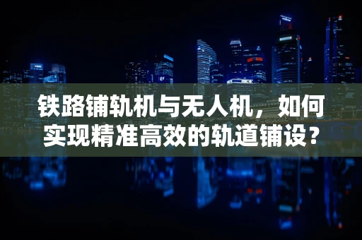 铁路铺轨机与无人机，如何实现精准高效的轨道铺设？