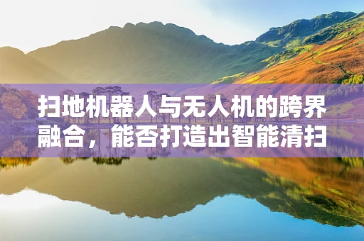 扫地机器人与无人机的跨界融合，能否打造出智能清扫新纪元？